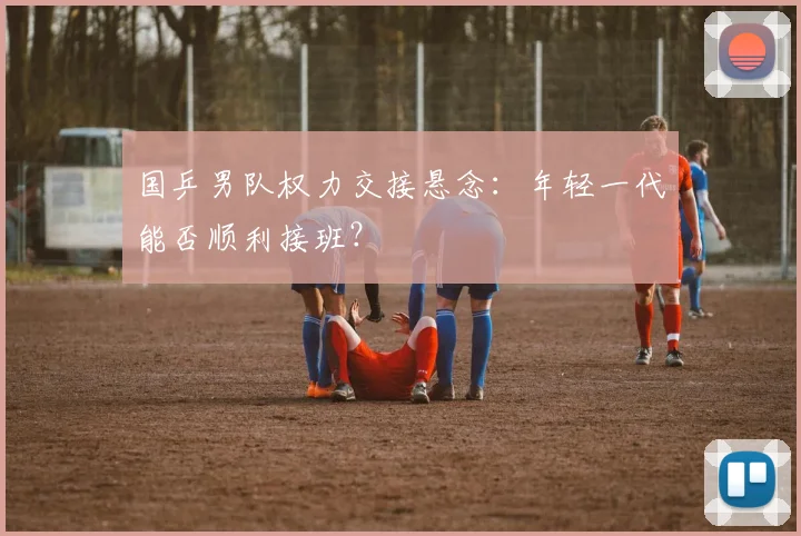 国乒男队权力交接悬念:年轻一代能否顺利接班?