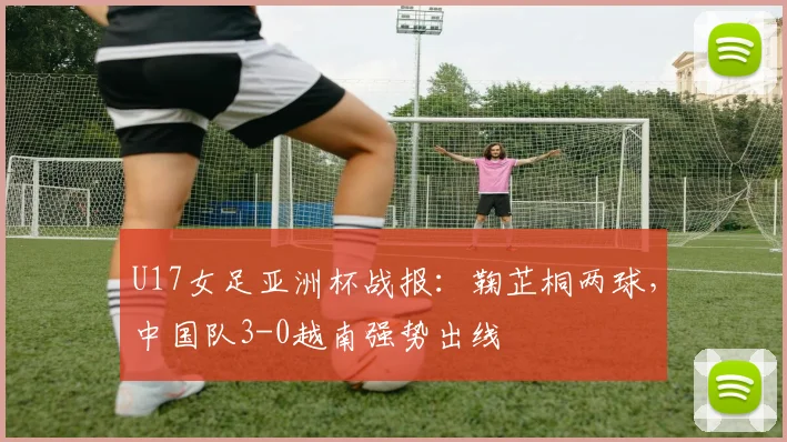 U17女足亚洲杯战报：鞠芷桐两球，中国队3-0越南强势出线