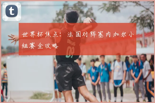 世界杯焦点：法国对阵塞内加尔小组赛全攻略