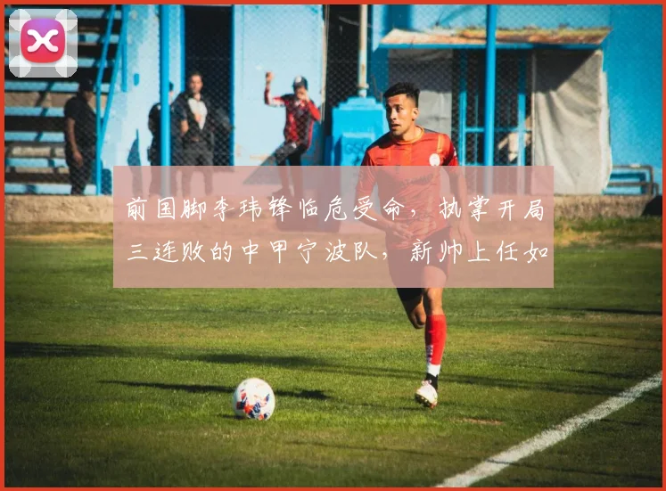前国脚李玮锋临危受命,执掌开局三连败的中甲宁波队,新帅上任如何破局?