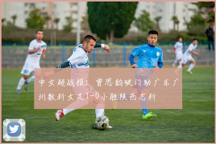 中女超战报:曾思韵破门助广东广州数科女足1-0小胜陕西志科