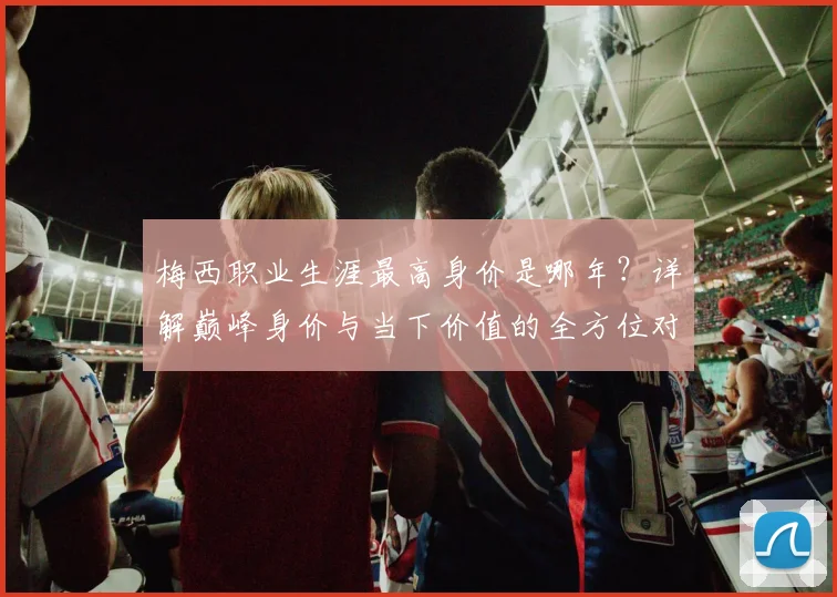 梅西职业生涯最高身价是哪年？详解巅峰身价与当下价值的全方位对比