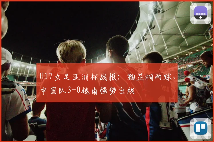 U17女足亚洲杯战报:鞠芷桐两球,中国队3-0越南强势出线