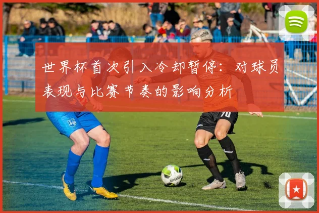世界杯首次引入冷却暂停:对球员表现与比赛节奏的影响分析