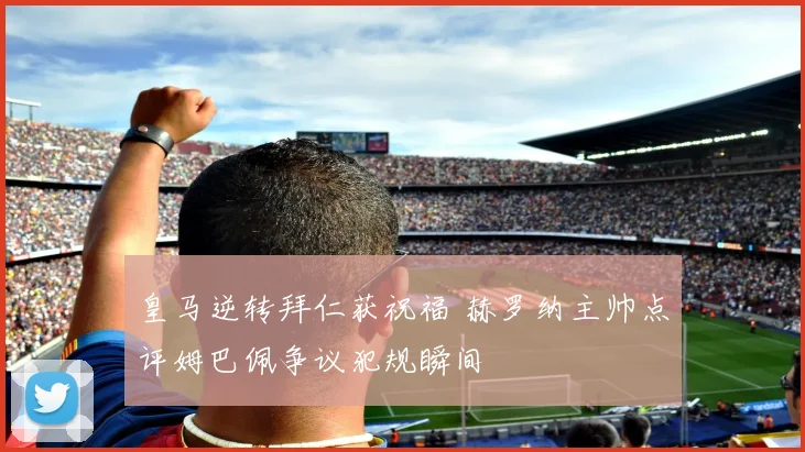 皇马逆转拜仁获祝福 赫罗纳主帅点评姆巴佩争议犯规瞬间