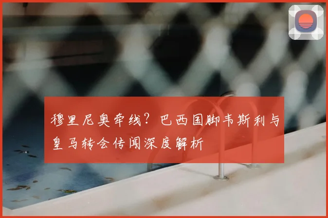 穆里尼奥牵线？巴西国脚韦斯利与皇马转会传闻深度解析